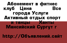 Абонемент в фитнес клуб › Цена ­ 23 000 - Все города Услуги » Активный отдых,спорт и танцы   . Ханты-Мансийский,Сургут г.